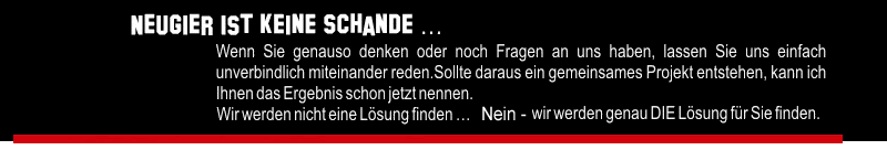 Neugier ist keine Schande ... Wenn Sie genauso denken oder noch eine Frage haben, lassen Sie uns einfach unverbindlich miteinander reden. Sollte daraus ein gemeinsames Projekt entstehen, kann ich Ihnen das Ergebnis schon jetzt nennen. - Wir werden nicht eine Lösung finden ... Nein - wir werden genau DIE Lösung für Sie finden.