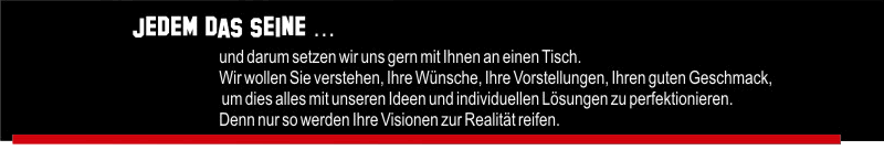 Jedem das seine ... und darum setzen wir uns gerne mit Ihnen an einen Tisch. Wir wollen Sie verstehen. Ihre Wünsche, Ihre Vorstellungen, Ihren guten Geschmack, um dies alles mit unseren Ideen und individuellen Lösungen zu perfektionieren. Denn nur so werden Ihre Visionen zur Realität reifen.