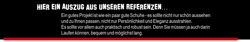 Hier ein Auszug aus unseren Referenzen... Ein gutes Projekt ist wie ein paar gute Schuhe - es sollte nicht nur schön aussehen un zu Ihnen passen, nicht nur Persönlichkeit und Eleganz ausstrahlen. Es sollte vor allem auch praktisch und robust sein. Denn Sie müssen ja auch darin Laifen können, bequem un möglichst lang.